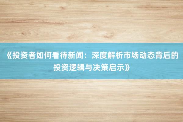 《投资者如何看待新闻：深度解析市场动态背后的投资逻辑与决策启示》