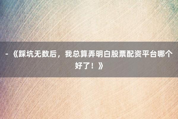 - 《踩坑无数后，我总算弄明白股票配资平台哪个好了！》