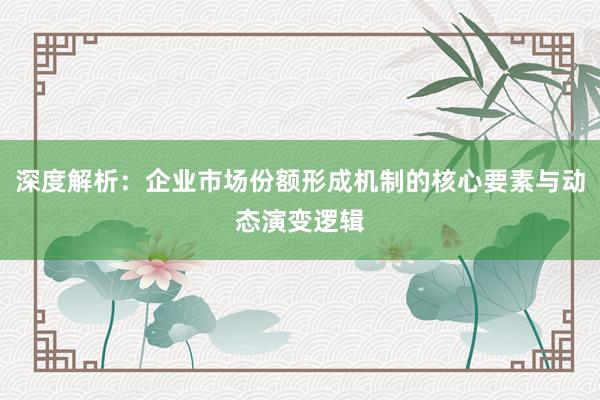 深度解析：企业市场份额形成机制的核心要素与动态演变逻辑