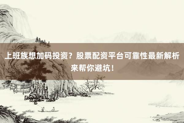 上班族想加码投资？股票配资平台可靠性最新解析来帮你避坑！