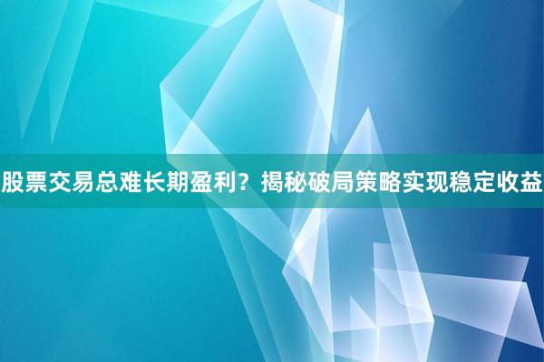 股票交易总难长期盈利？揭秘破局策略实现稳定收益