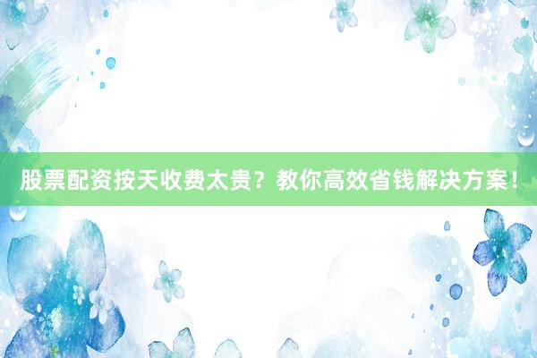 股票配资按天收费太贵？教你高效省钱解决方案！