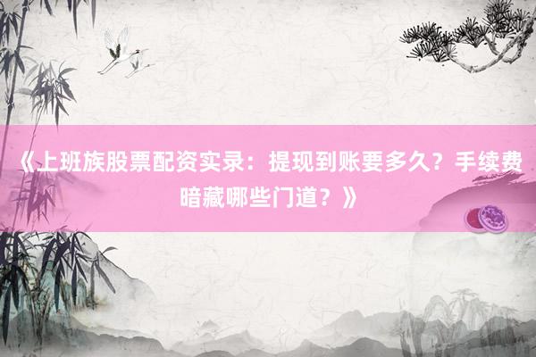 《上班族股票配资实录：提现到账要多久？手续费暗藏哪些门道？》
