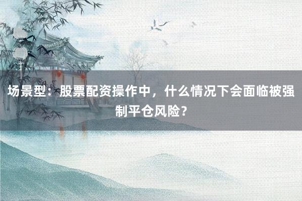 场景型：股票配资操作中，什么情况下会面临被强制平仓风险？