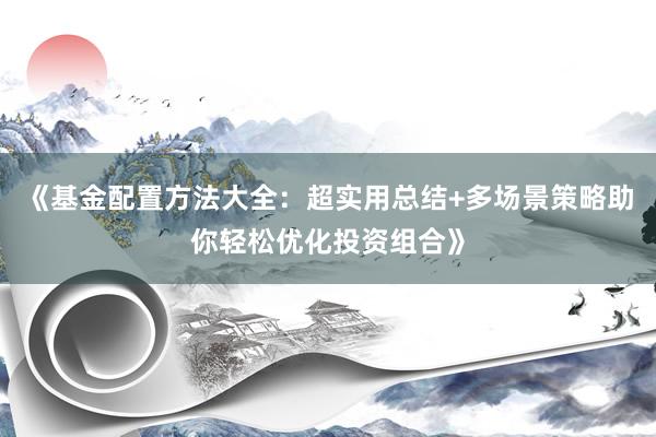 《基金配置方法大全：超实用总结+多场景策略助你轻松优化投资组合》