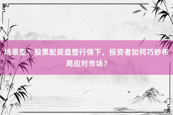 场景型：股票配资盘整行情下，投资者如何巧妙布局应对市场？