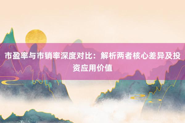 市盈率与市销率深度对比：解析两者核心差异及投资应用价值