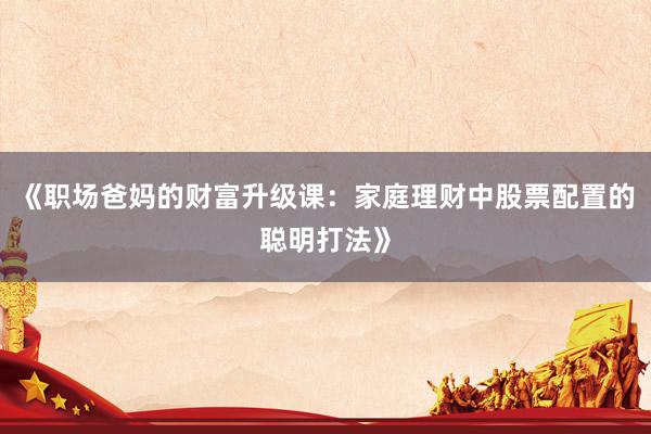 《职场爸妈的财富升级课：家庭理财中股票配置的聪明打法》