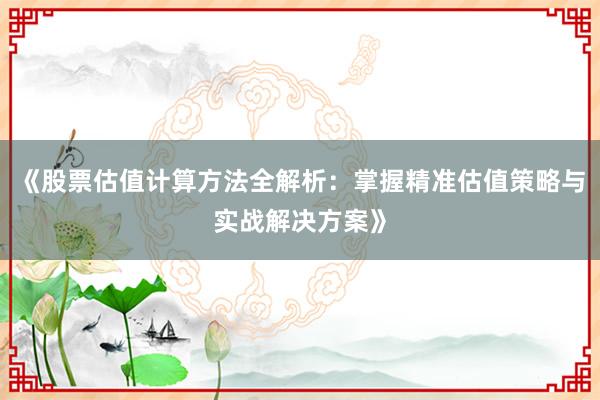 《股票估值计算方法全解析：掌握精准估值策略与实战解决方案》