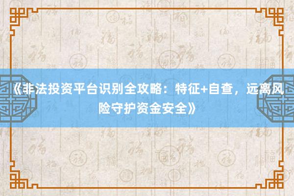 《非法投资平台识别全攻略：特征+自查，远离风险守护资金安全》