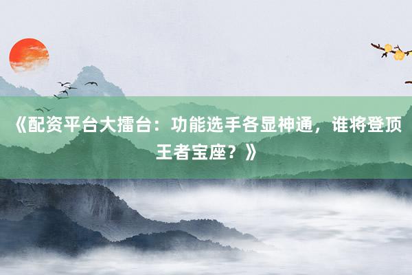 《配资平台大擂台：功能选手各显神通，谁将登顶王者宝座？》