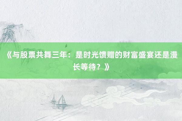 《与股票共舞三年：是时光馈赠的财富盛宴还是漫长等待？》
