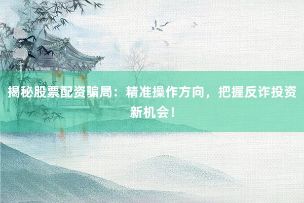 揭秘股票配资骗局：精准操作方向，把握反诈投资新机会！